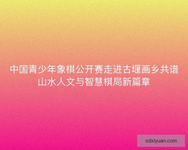 中国青少年象棋公开赛走进古堰画乡共谱山水人文与智慧棋局新篇章