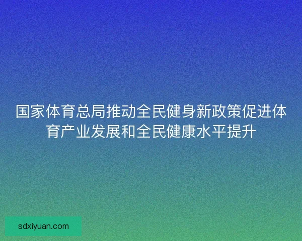 国家体育总局推动全民健身新政策促进体育产业发展和全民健康水平提升
