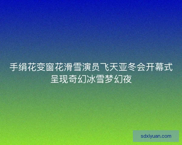 手绢花变窗花滑雪演员飞天亚冬会开幕式呈现奇幻冰雪梦幻夜