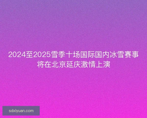 2024至2025雪季十场国际国内冰雪赛事将在北京延庆激情上演