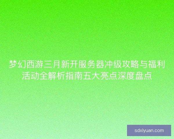梦幻西游三月新开服务器冲级攻略与福利活动全解析指南五大亮点深度盘点