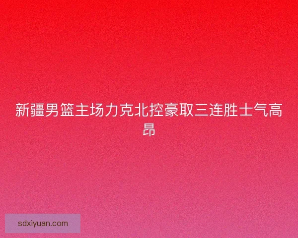 新疆男篮主场力克北控豪取三连胜士气高昂