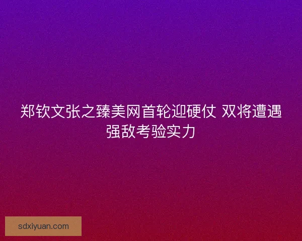 郑钦文张之臻美网首轮迎硬仗 双将遭遇强敌考验实力