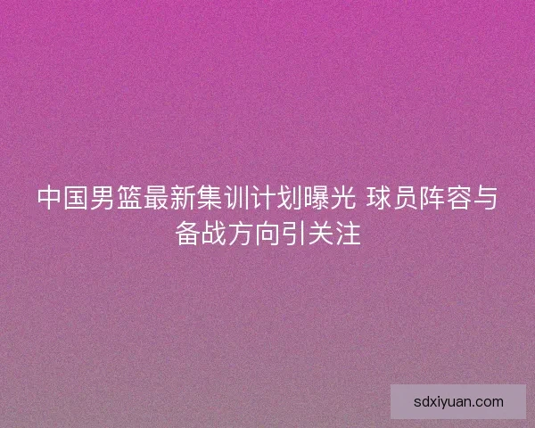 中国男篮最新集训计划曝光 球员阵容与备战方向引关注