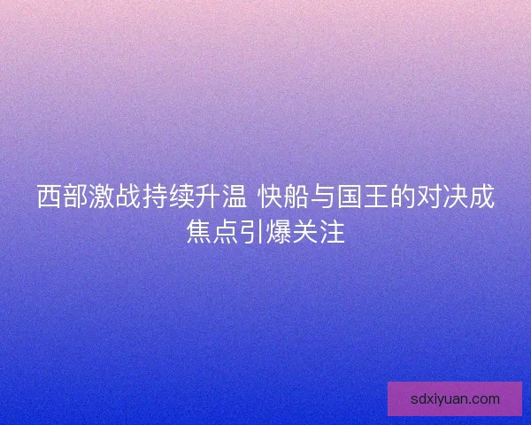 西部激战持续升温 快船与国王的对决成焦点引爆关注