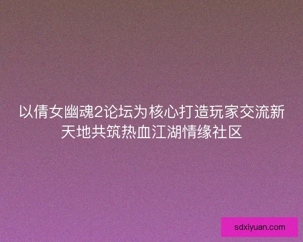 以倩女幽魂2论坛为核心打造玩家交流新天地共筑热血江湖情缘社区