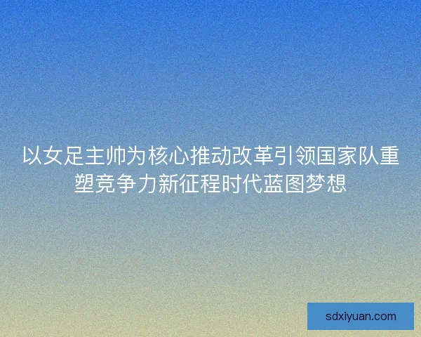 以女足主帅为核心推动改革引领国家队重塑竞争力新征程时代蓝图梦想
