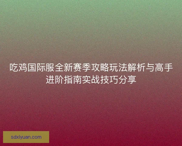 吃鸡国际服全新赛季攻略玩法解析与高手进阶指南实战技巧分享 吃鸡国际服全新赛季攻略玩法解析与高手进阶指南实战技巧分享