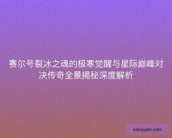 赛尔号裂冰之魂的极寒觉醒与星际巅峰对决传奇全景揭秘深度解析