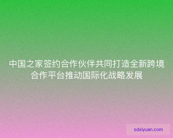 中国之家签约合作伙伴共同打造全新跨境合作平台推动国际化战略发展