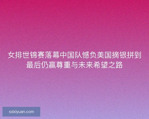 女排世锦赛落幕中国队憾负美国摘银拼到最后仍赢尊重与未来希望之路